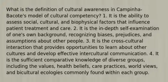 What is the definition of cultural awareness in Campinha-Bacote's model of cultural competency? 1. It is the ability to assess social, cultural, and biophysical factors that influence patient treatment and care. 2. It is the in-depth self-examination of one's own background, recognizing biases, prejudices, and assumptions about other people. 3. It is the cross-cultural interaction that provides opportunities to learn about other cultures and develop effective intercultural communication. 4. It is the sufficient comparative knowledge of diverse groups, including the values, health beliefs, care practices, world views, and bicultural ecologies commonly found within each group.