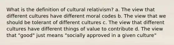 What is the definition of cultural relativism? a. The view that different cultures have different moral codes b. The view that we should be tolerant of different cultures c. The view that different cultures have different things of value to contribute d. The view that "good" just means "socially approved in a given culture"