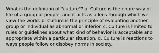 What is the definition of "culture"? a. Culture is the entire way of life of a group of people, and it acts as a lens through which we view the world. b. Culture is the principle of evaluating another group or individual as abnormal or inferior. c. Culture is limited to rules or guidelines about what kind of behavior is acceptable and appropriate within a particular situation. d. Culture is reactions to ways people follow or disobey norms in society.