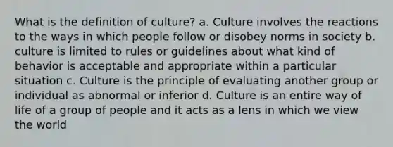 What is the definition of culture? a. Culture involves the reactions to the ways in which people follow or disobey norms in society b. culture is limited to rules or guidelines about what kind of behavior is acceptable and appropriate within a particular situation c. Culture is the principle of evaluating another group or individual as abnormal or inferior d. Culture is an entire way of life of a group of people and it acts as a lens in which we view the world