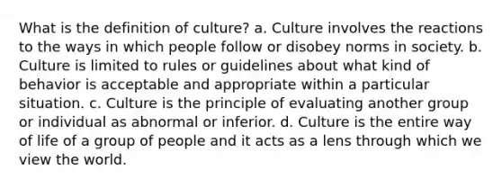 What is the definition of culture? a. Culture involves the reactions to the ways in which people follow or disobey norms in society. b. Culture is limited to rules or guidelines about what kind of behavior is acceptable and appropriate within a particular situation. c. Culture is the principle of evaluating another group or individual as abnormal or inferior. d. Culture is the entire way of life of a group of people and it acts as a lens through which we view the world.