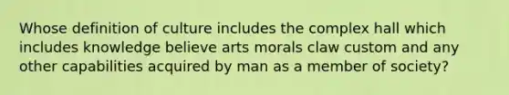 Whose definition of culture includes the complex hall which includes knowledge believe arts morals claw custom and any other capabilities acquired by man as a member of society?