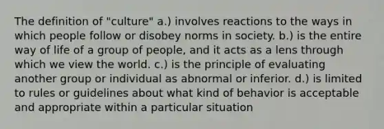 The definition of "culture" a.) involves reactions to the ways in which people follow or disobey norms in society. b.) is the entire way of life of a group of people, and it acts as a lens through which we view the world. c.) is the principle of evaluating another group or individual as abnormal or inferior. d.) is limited to rules or guidelines about what kind of behavior is acceptable and appropriate within a particular situation