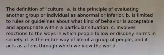 The definition of "culture" a. is the principle of evaluating another group or individual as abnormal or inferior. b. is limited to rules or guidelines about what kind of behavior is acceptable and appropriate within a particular situation. c. involves reactions to the ways in which people follow or disobey norms in society. d. is the entire way of life of a group of people, and it acts as a lens through which we view the world.