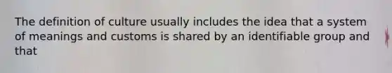 The definition of culture usually includes the idea that a system of meanings and customs is shared by an identifiable group and that