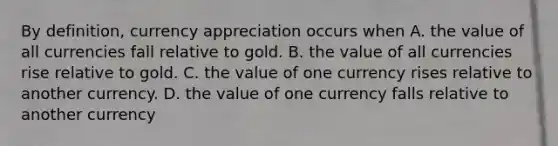 By definition, currency appreciation occurs when A. the value of all currencies fall relative to gold. B. the value of all currencies rise relative to gold. C. the value of one currency rises relative to another currency. D. the value of one currency falls relative to another currency