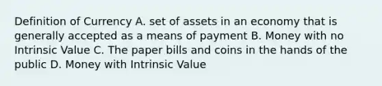 Definition of Currency A. set of assets in an economy that is generally accepted as a means of payment B. Money with no Intrinsic Value C. The paper bills and coins in the hands of the public D. Money with Intrinsic Value