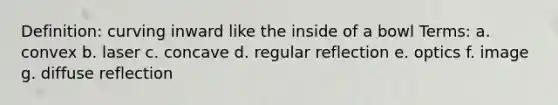 Definition: curving inward like the inside of a bowl Terms: a. convex b. laser c. concave d. regular reflection e. optics f. image g. diffuse reflection