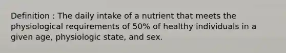 Definition : The daily intake of a nutrient that meets the physiological requirements of 50% of healthy individuals in a given age, physiologic state, and sex.