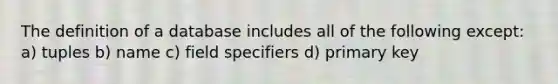 The definition of a database includes all of the following except: a) tuples b) name c) field specifiers d) primary key