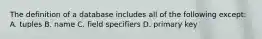 The definition of a database includes all of the following except: A. tuples B. name C. field specifiers D. primary key