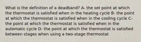 What is the definition of a deadband? A- the set point at which the thermostat is satisfied when in the heating cycle B- the point at which the thermostat is satisfied when in the cooling cycle C- the point at which the thermostat is satisfied when in the automatic cycle D- the point at which the thermostat is satisfied between stages when using a two-stage thermostat