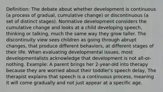 Definition: The debate about whether development is continuous (a process of gradual, cumulative change) or discontinuous (a set of distinct stages). Normative development considers the cumulative change and looks at a child developing speech, thinking or talking, much the same way they grow taller. The discontinuity view sees children as going through abrupt changes, that produce different behaviors, at different stages of their life. When evaluating developmental issues, most developmentalists acknowledge that development is not all-or-nothing. Example: A parent brings her 2-year-old into therapy because they are worried about their toddler's speech delay, The therapist explains that speech is a continuous process, meaning it will come gradually and not just appear at a specific age.