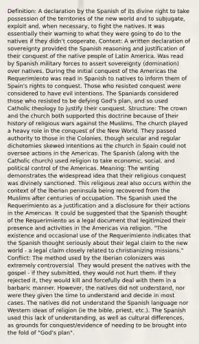 Definition: A declaration by the Spanish of its divine right to take possession of the territories of the new world and to subjugate, exploit and, when necessary, to fight the natives. It was essentially their warning to what they were going to do to the natives if they didn't cooperate. Context: A written declaration of sovereignty provided the Spanish reasoning and justification of their conquest of the native people of Latin America. Was read by Spanish military forces to assert sovereignty (domination) over natives. During the initial conquest of the Americas the Requerimiento was read in Spanish to natives to inform them of Spain's rights to conquest. Those who resisted conquest were considered to have evil intentions. The Spaniards considered those who resisted to be defying God's plan, and so used Catholic theology to justify their conquest. Structure: The crown and the church both supported this doctrine because of their history of religious wars against the Muslims. The church played a heavy role in the conquest of the New World. They passed authority to those in the Colonies, though secular and regular dichotomies skewed intentions as the church in Spain could not oversee actions in the Americas. The Spanish (along with the Catholic church) used religion to take economic, social, and political control of the Americas. Meaning: The writing demonstrates the widespread idea that their religious conquest was divinely sanctioned. This religious zeal also occurs within the context of the Iberian peninsula being recovered from the Muslims after centuries of occupation. The Spanish used the Requerimiento as a justification and a disclosure for their actions in the Americas. It could be suggested that the Spanish thought of the Requerimiento as a legal document that legitimized their presence and activities in the Americas via religion. "The existence and occasional use of the Requerimiento indicates that the Spanish thought seriously about their legal claim to the new world - a legal claim closely related to christianizing missions." Conflict: The method used by the Iberian colonizers was extremely controversial. They would present the natives with the gospel - if they submitted, they would not hurt them. If they rejected it, they would kill and forcefully deal with them in a barbaric manner. However, the natives did not understand, nor were they given the time to understand and decide in most cases. The natives did not understand the Spanish language nor Western ideas of religion (ie the bible, priest, etc.). The Spanish used this lack of understanding, as well as cultural differences, as grounds for conquest/evidence of needing to be brought into the fold of "God's plan".