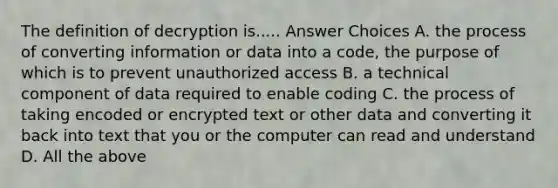 The definition of decryption is..... Answer Choices A. the process of converting information or data into a code, the purpose of which is to prevent unauthorized access B. a technical component of data required to enable coding C. the process of taking encoded or encrypted text or other data and converting it back into text that you or the computer can read and understand D. All the above