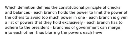 Which definition defines the constitutional principle of checks and balances - each branch holds the power to limit the power of the others to avoid too much power in one - each branch is given a list of powers that they hold exclusively - each branch has to adhere to the president - branches of government can merge into each other, thus blurring the powers each have