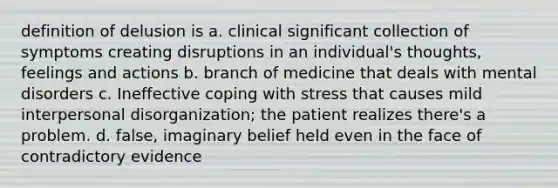 definition of delusion is a. clinical significant collection of symptoms creating disruptions in an individual's thoughts, feelings and actions b. branch of medicine that deals with mental disorders c. Ineffective <a href='https://www.questionai.com/knowledge/kR1foLccR5-coping-with-stress' class='anchor-knowledge'>coping with stress</a> that causes mild interpersonal disorganization; the patient realizes there's a problem. d. false, imaginary belief held even in the face of contradictory evidence