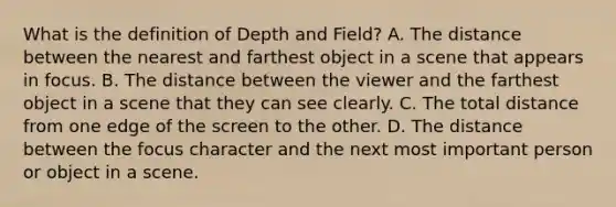 What is the definition of Depth and Field? A. The distance between the nearest and farthest object in a scene that appears in focus. B. The distance between the viewer and the farthest object in a scene that they can see clearly. C. The total distance from one edge of the screen to the other. D. The distance between the focus character and the next most important person or object in a scene.