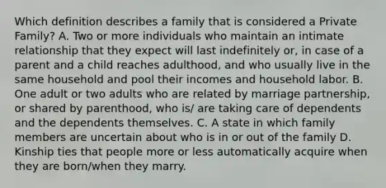 Which definition describes a family that is considered a Private Family? A. Two or more individuals who maintain an intimate relationship that they expect will last indefinitely or, in case of a parent and a child reaches adulthood, and who usually live in the same household and pool their incomes and household labor. B. One adult or two adults who are related by marriage partnership, or shared by parenthood, who is/ are taking care of dependents and the dependents themselves. C. A state in which family members are uncertain about who is in or out of the family D. Kinship ties that people more or less automatically acquire when they are born/when they marry.