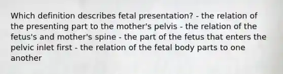 Which definition describes fetal presentation? - the relation of the presenting part to the mother's pelvis - the relation of the fetus's and mother's spine - the part of the fetus that enters the pelvic inlet first - the relation of the fetal body parts to one another