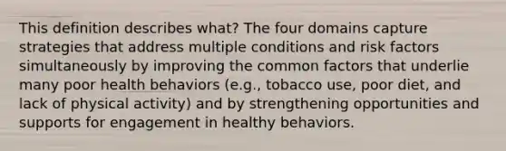 This definition describes what? The four domains capture strategies that address multiple conditions and risk factors simultaneously by improving the common factors that underlie many poor health behaviors (e.g., tobacco use, poor diet, and lack of physical activity) and by strengthening opportunities and supports for engagement in healthy behaviors.