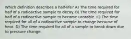 Which definition describes a half-life? A) The time required for half of a radioactive sample to decay. B) The time required for half of a radioactive sample to become unstable. C) The time required for all of a radioactive sample to change because of heat. D) The time required for all of a sample to break down due to pressure change.