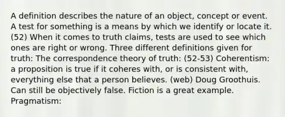 A definition describes the nature of an object, concept or event. A test for something is a means by which we identify or locate it. (52) When it comes to truth claims, tests are used to see which ones are right or wrong. Three different definitions given for truth: The correspondence theory of truth: (52-53) Coherentism: a proposition is true if it coheres with, or is consistent with, everything else that a person believes. (web) Doug Groothuis. Can still be objectively false. Fiction is a great example. Pragmatism: