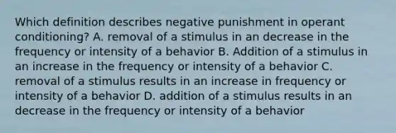 Which definition describes negative punishment in operant conditioning? A. removal of a stimulus in an decrease in the frequency or intensity of a behavior B. Addition of a stimulus in an increase in the frequency or intensity of a behavior C. removal of a stimulus results in an increase in frequency or intensity of a behavior D. addition of a stimulus results in an decrease in the frequency or intensity of a behavior