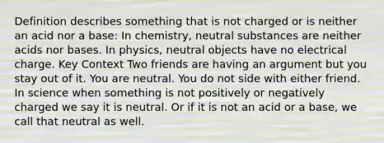 Definition describes something that is not charged or is neither an acid nor a base: In chemistry, neutral substances are neither acids nor bases. In physics, neutral objects have no electrical charge. Key Context Two friends are having an argument but you stay out of it. You are neutral. You do not side with either friend. In science when something is not positively or negatively charged we say it is neutral. Or if it is not an acid or a base, we call that neutral as well.