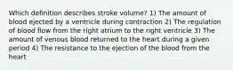 Which definition describes stroke volume? 1) The amount of blood ejected by a ventricle during contraction 2) The regulation of blood flow from the right atrium to the right ventricle 3) The amount of venous blood returned to the heart during a given period 4) The resistance to the ejection of the blood from the heart