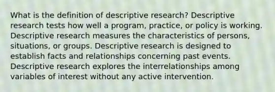 What is the definition of descriptive research? Descriptive research tests how well a program, practice, or policy is working. Descriptive research measures the characteristics of persons, situations, or groups. Descriptive research is designed to establish facts and relationships concerning past events. Descriptive research explores the interrelationships among variables of interest without any active intervention.