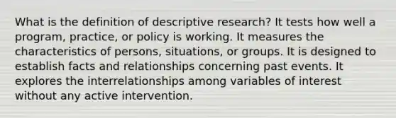 What is the definition of descriptive research? It tests how well a program, practice, or policy is working. It measures the characteristics of persons, situations, or groups. It is designed to establish facts and relationships concerning past events. It explores the interrelationships among variables of interest without any active intervention.