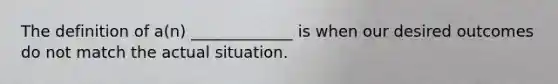 The definition of a(n) _____________ is when our desired outcomes do not match the actual situation.