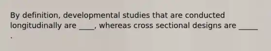 By definition, developmental studies that are conducted longitudinally are ____, whereas cross sectional designs are _____ .