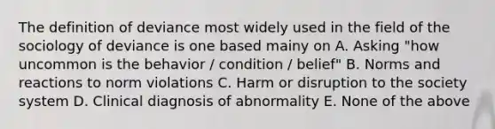 The definition of deviance most widely used in the field of the sociology of deviance is one based mainy on A. Asking "how uncommon is the behavior / condition / belief" B. Norms and reactions to norm violations C. Harm or disruption to the society system D. Clinical diagnosis of abnormality E. None of the above