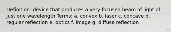 Definition: device that produces a very focused beam of light of just one wavelength Terms: a. convex b. laser c. concave d. regular reflection e. optics f. image g. diffuse reflection