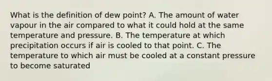 What is the definition of dew point? A. The amount of water vapour in the air compared to what it could hold at the same temperature and pressure. B. The temperature at which precipitation occurs if air is cooled to that point. C. The temperature to which air must be cooled at a constant pressure to become saturated