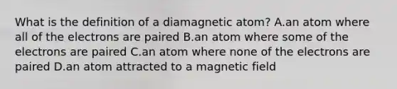 What is the definition of a diamagnetic atom? A.an atom where all of the electrons are paired B.an atom where some of the electrons are paired C.an atom where none of the electrons are paired D.an atom attracted to a magnetic field