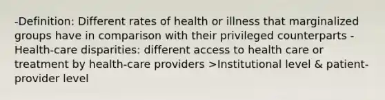 -Definition: Different rates of health or illness that marginalized groups have in comparison with their privileged counterparts -Health-care disparities: different access to health care or treatment by health-care providers >Institutional level & patient-provider level