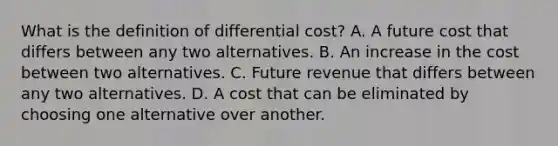 What is the definition of differential cost? A. A future cost that differs between any two alternatives. B. An increase in the cost between two alternatives. C. Future revenue that differs between any two alternatives. D. A cost that can be eliminated by choosing one alternative over another.