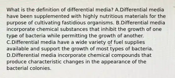 What is the definition of differential media? A.Differential media have been supplemented with highly nutritious materials for the purpose of cultivating fastidious organisms. B.Differential media incorporate chemical substances that inhibit the growth of one type of bacteria while permitting the growth of another. C.Differential media have a wide variety of fuel supplies available and support the growth of most types of bacteria. D.Differential media incorporate chemical compounds that produce characteristic changes in the appearance of the bacterial colonies.