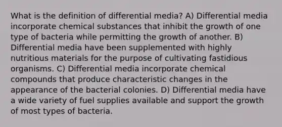 What is the definition of differential media? A) Differential media incorporate chemical substances that inhibit the growth of one type of bacteria while permitting the growth of another. B) Differential media have been supplemented with highly nutritious materials for the purpose of cultivating fastidious organisms. C) Differential media incorporate chemical compounds that produce characteristic changes in the appearance of the bacterial colonies. D) Differential media have a wide variety of fuel supplies available and support the growth of most types of bacteria.