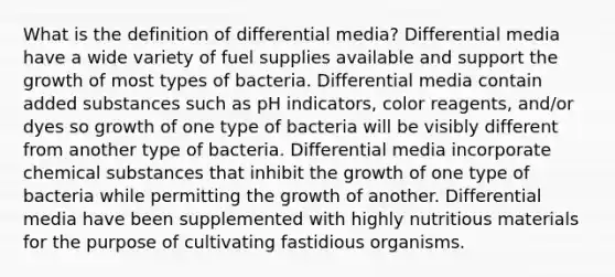 What is the definition of differential media? Differential media have a wide variety of fuel supplies available and support the growth of most types of bacteria. Differential media contain added substances such as pH indicators, color reagents, and/or dyes so growth of one type of bacteria will be visibly different from another type of bacteria. Differential media incorporate chemical substances that inhibit the growth of one type of bacteria while permitting the growth of another. Differential media have been supplemented with highly nutritious materials for the purpose of cultivating fastidious organisms.