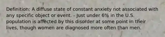 Definition: A diffuse state of constant anxiety not associated with any specific object or event. - Just under 6% in the U.S. population is affected by this disorder at some point in their lives, though women are diagnosed more often than men.