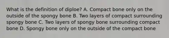 What is the definition of diploe? A. Compact bone only on the outside of the spongy bone B. Two layers of compact surrounding spongy bone C. Two layers of spongy bone surrounding compact bone D. Spongy bone only on the outside of the compact bone