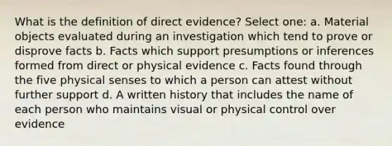 What is the definition of direct evidence? Select one: a. Material objects evaluated during an investigation which tend to prove or disprove facts b. Facts which support presumptions or inferences formed from direct or physical evidence c. Facts found through the five physical senses to which a person can attest without further support d. A written history that includes the name of each person who maintains visual or physical control over evidence