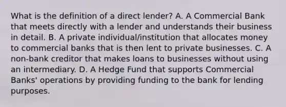 What is the definition of a direct lender? A. A Commercial Bank that meets directly with a lender and understands their business in detail. B. A private individual/institution that allocates money to commercial banks that is then lent to private businesses. C. A non-bank creditor that makes loans to businesses without using an intermediary. D. A Hedge Fund that supports Commercial Banks' operations by providing funding to the bank for lending purposes.