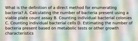 What is the definition of a direct method for enumerating bacteria? A. Calculating the number of bacteria present using a viable plate count assay B. Counting individual bacterial colonies C. Counting individual bacterial cells D. Estimating the number of bacteria present based on metabolic tests or other growth characteristics