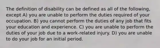 The definition of disability can be defined as all of the following, except A) you are unable to perform the duties required of your occupation. B) you cannot perform the duties of any job that fits your education and experience. C) you are unable to perform the duties of your job due to a work-related injury. D) you are unable to do your job for an initial period.