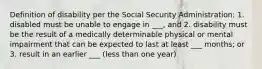 Definition of disability per the Social Security Administration: 1. disabled must be unable to engage in ___, and 2. disability must be the result of a medically determinable physical or mental impairment that can be expected to last at least ___ months; or 3. result in an earlier ___ (less than one year)